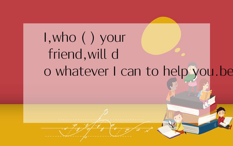 I,who ( ) your friend,will do whatever I can to help you.be