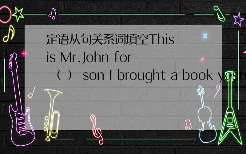 定语从句关系词填空This is Mr.John for （ ） son I brought a book yester