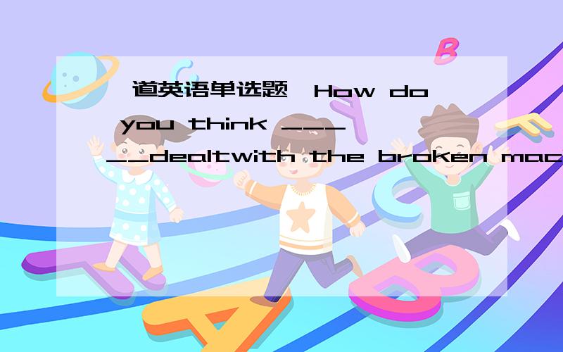 一道英语单选题,How do you think _____dealtwith the broken machine.A