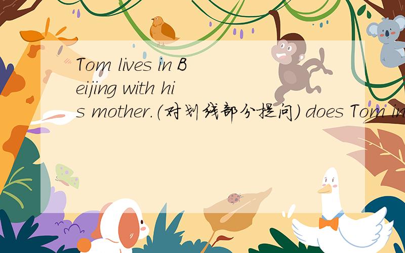 Tom lives in Beijing with his mother.（对划线部分提问） does Tom in B