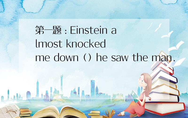第一题：Einstein almost knocked me down（）he saw the man.