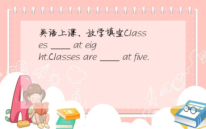 英语上课、放学填空Classes ____ at eight.Classes are ____ at five.