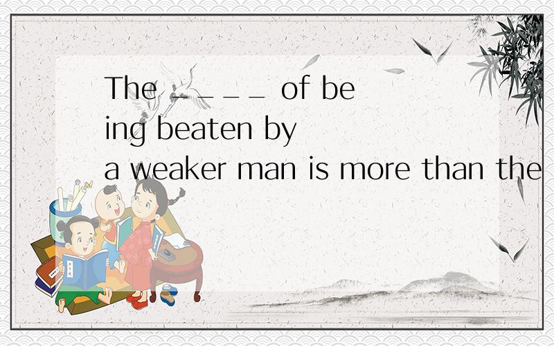 The ____ of being beaten by a weaker man is more than the ch