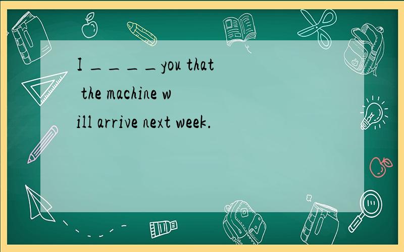 I ____you that the machine will arrive next week.