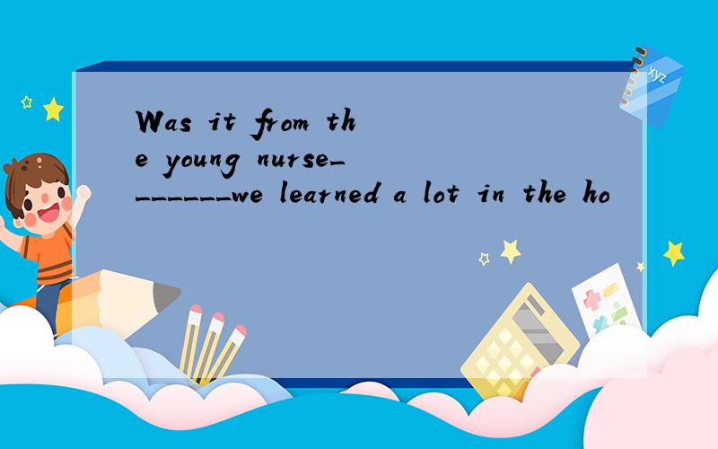 Was it from the young nurse_______we learned a lot in the ho