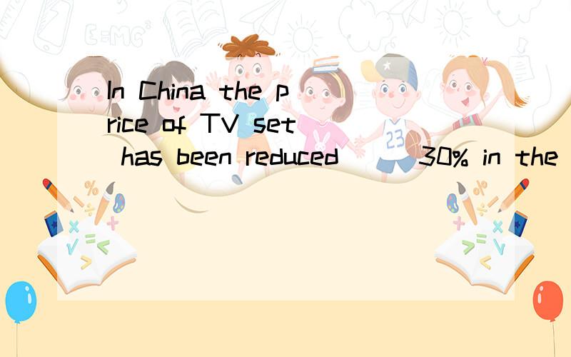 In China the price of TV set has been reduced __ 30% in the
