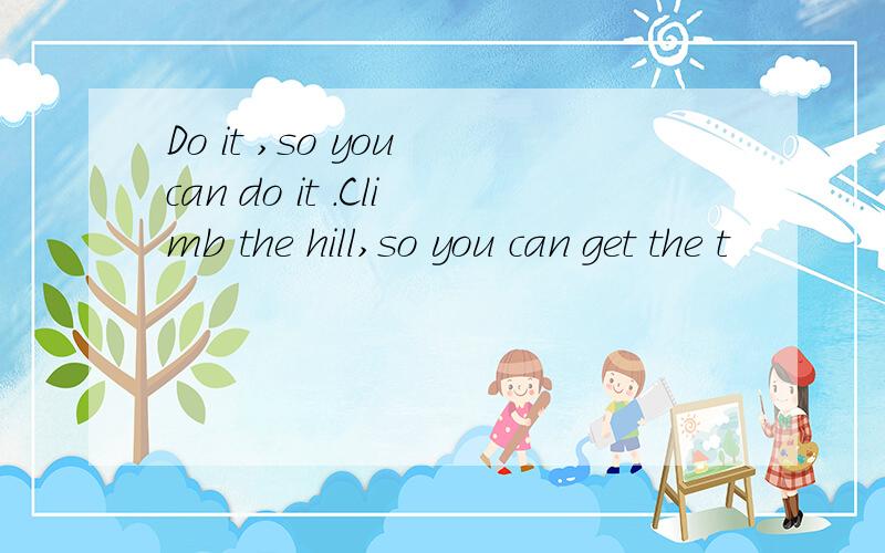 Do it ,so you can do it .Climb the hill,so you can get the t