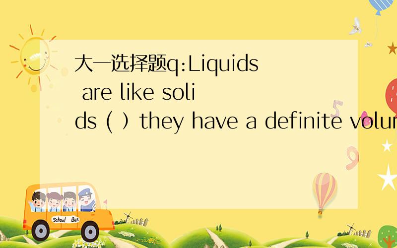 大一选择题q:Liquids are like solids ( ）they have a definite volum