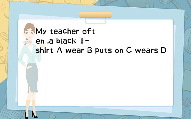 My teacher often .a black T-shirt A wear B puts on C wears D