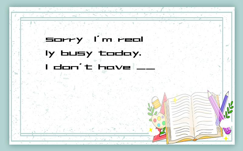 sorry,l’m really busy today.l don’t have __