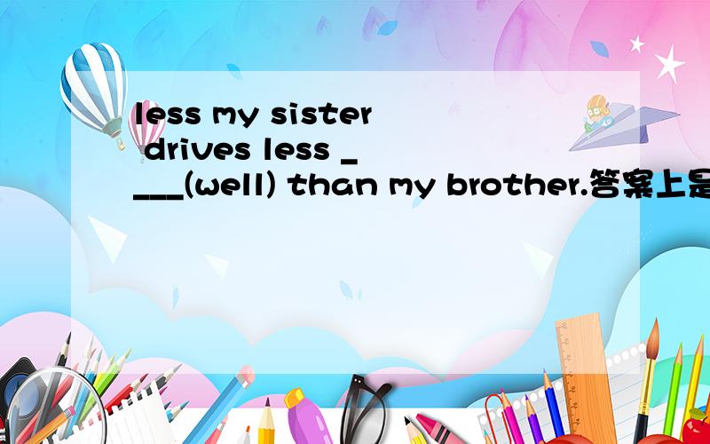 less my sister drives less ____(well) than my brother.答案上是be