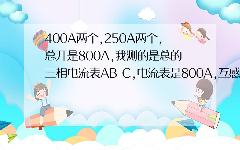 400A两个,250A两个,总开是800A,我测的是总的三相电流表AB C,电流表是800A,互感器800A.