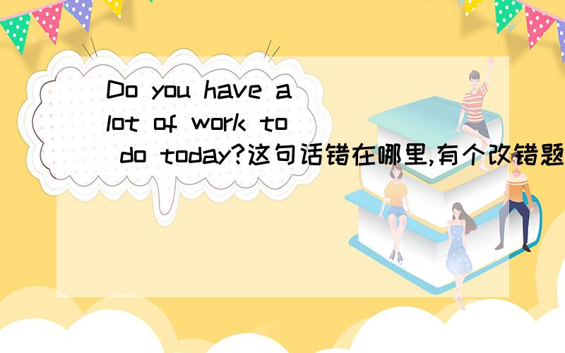 Do you have a lot of work to do today?这句话错在哪里,有个改错题