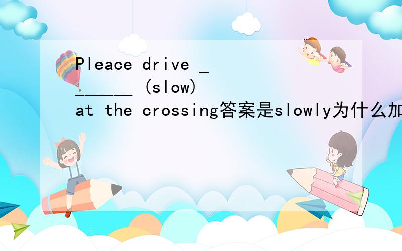Pleace drive _______ (slow) at the crossing答案是slowly为什么加ly