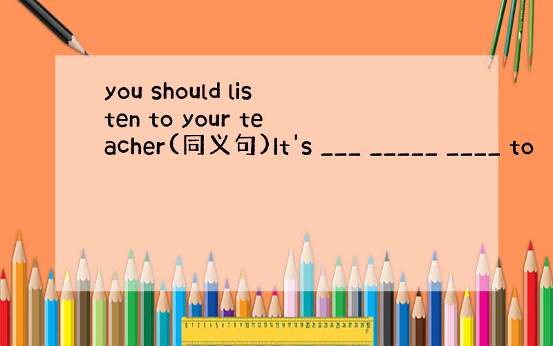 you should listen to your teacher(同义句)It's ___ _____ ____ to