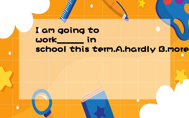I am going to work______ in school this term.A.hardly B.more