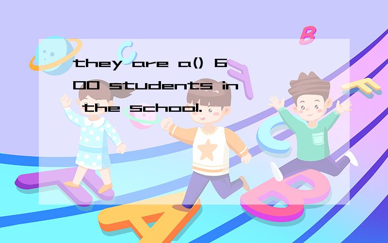 they are a() 600 students in the school.