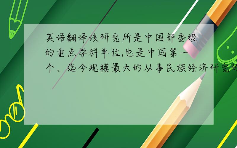 英语翻译该研究所是中国部委级的重点学科单位,也是中国第一个、迄今规模最大的从事民族经济研究的学术机构和培养民族经济专业高