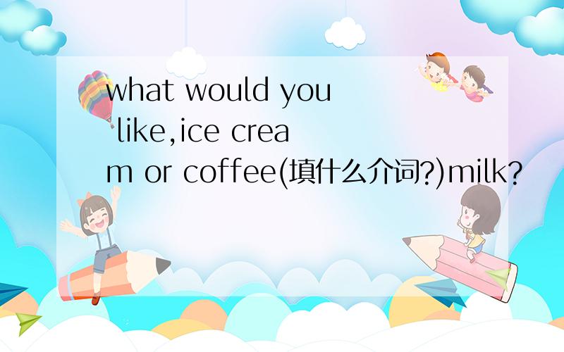 what would you like,ice cream or coffee(填什么介词?)milk?