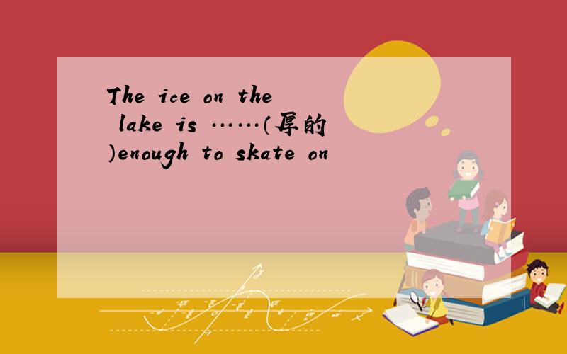 The ice on the lake is ……（厚的）enough to skate on