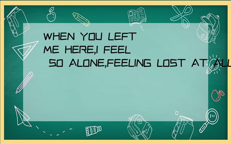 WHEN YOU LEFT ME HERE,I FEEL SO ALONE,FEELING LOST AT ALL AL