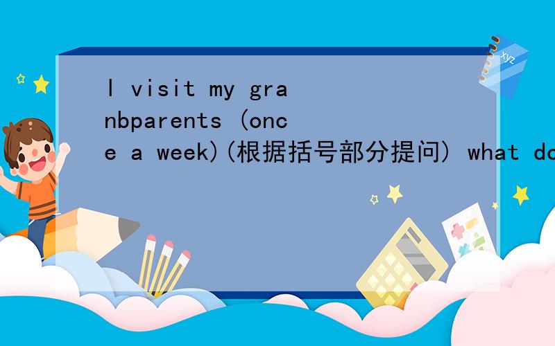 l visit my granbparents (once a week)(根据括号部分提问) what do you
