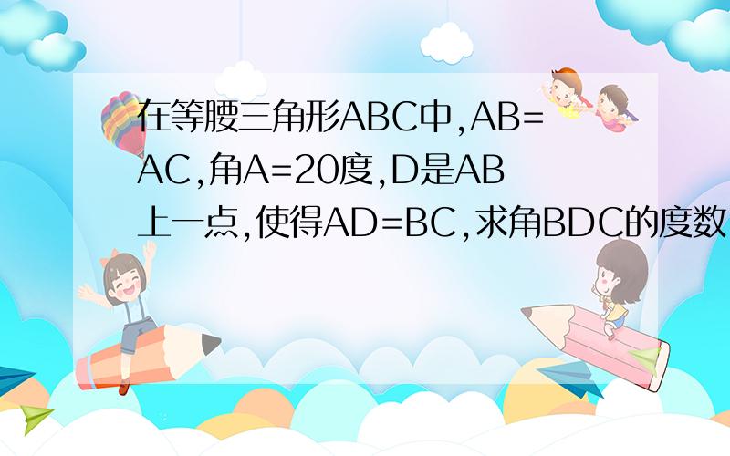 在等腰三角形ABC中,AB=AC,角A=20度,D是AB上一点,使得AD=BC,求角BDC的度数