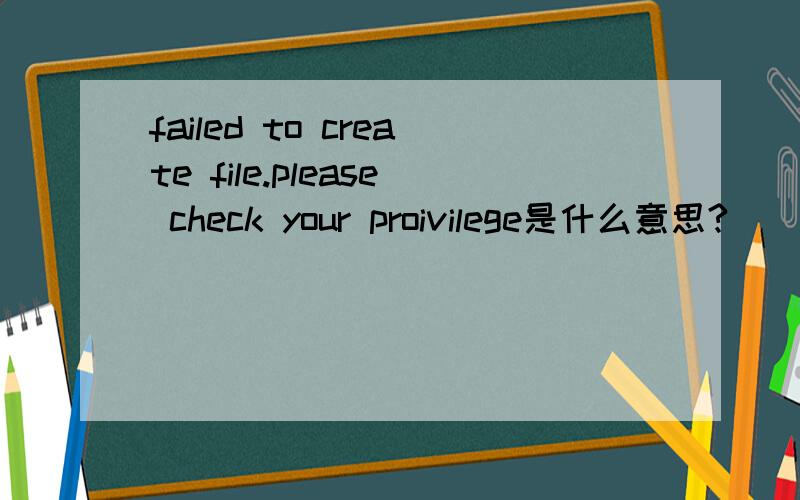 failed to create file.please check your proivilege是什么意思?