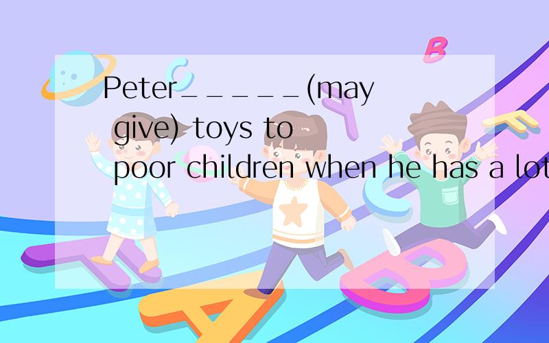 Peter_____(may give) toys to poor children when he has a lot