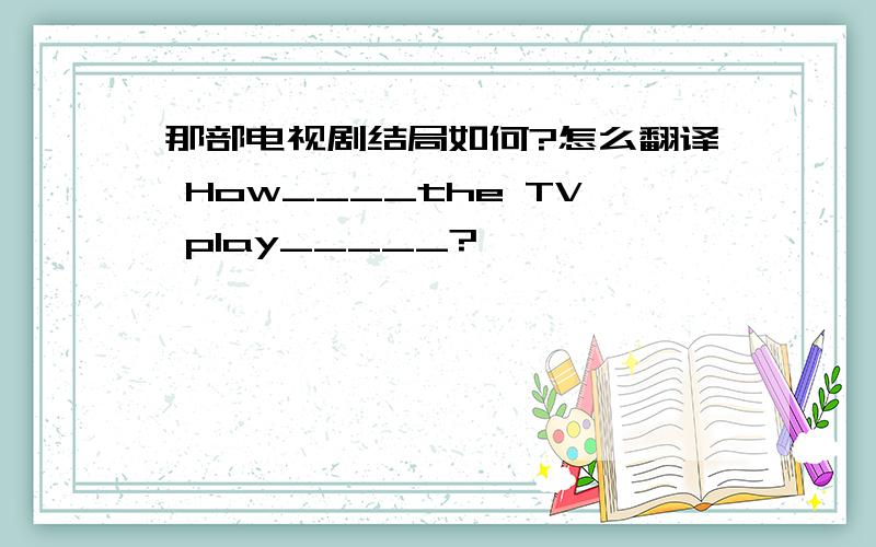 那部电视剧结局如何?怎么翻译 How____the TV play_____?
