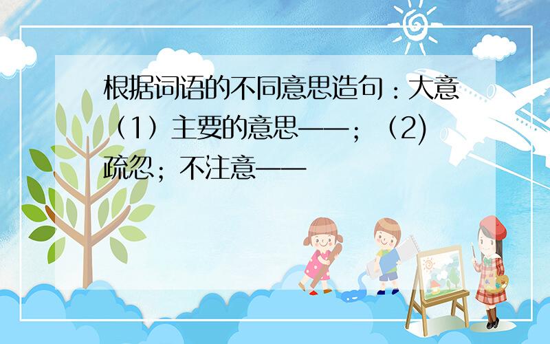 根据词语的不同意思造句：大意（1）主要的意思——；（2)疏忽；不注意——