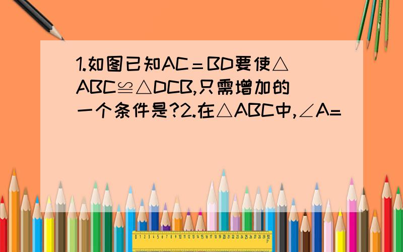 1.如图已知AC＝BD要使△ABC≌△DCB,只需增加的一个条件是?2.在△ABC中,∠A=