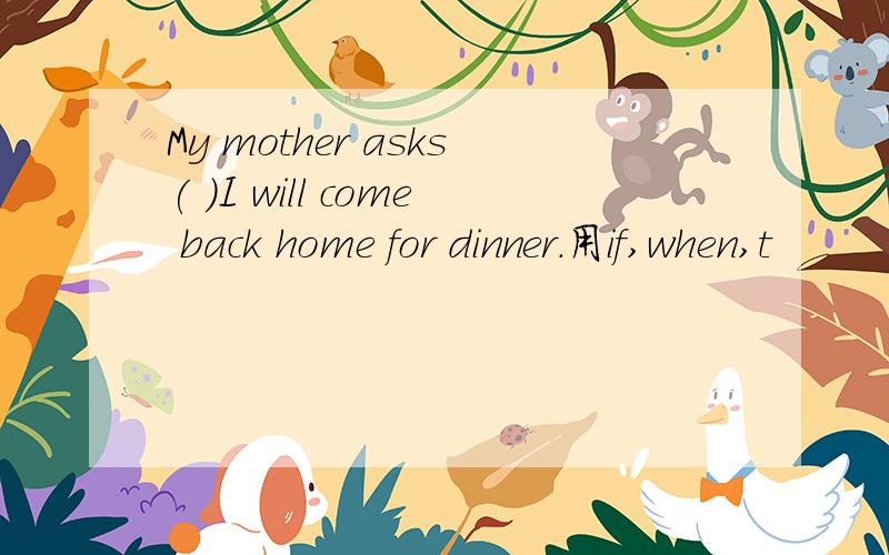 My mother asks( )I will come back home for dinner.用if,when,t