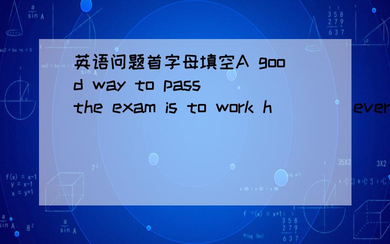 英语问题首字母填空A good way to pass the exam is to work h____ every