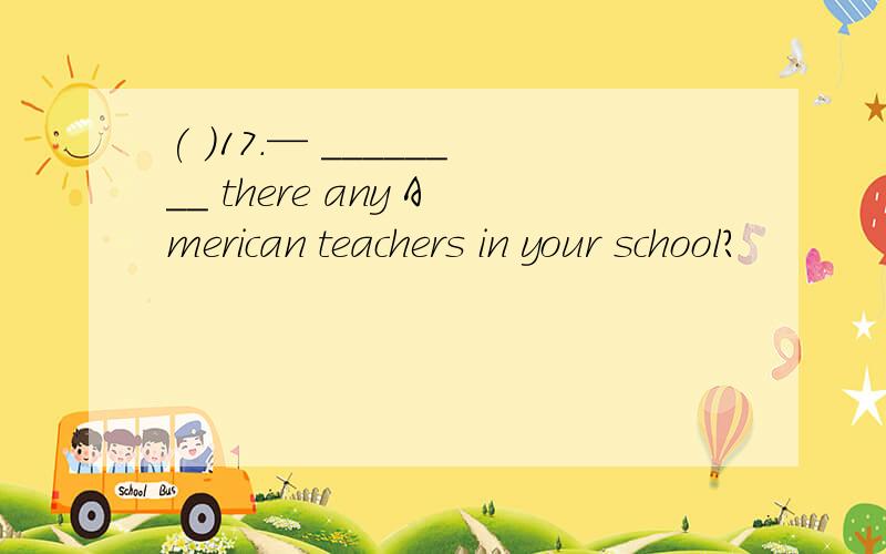 ( )17.— ________ there any American teachers in your school?