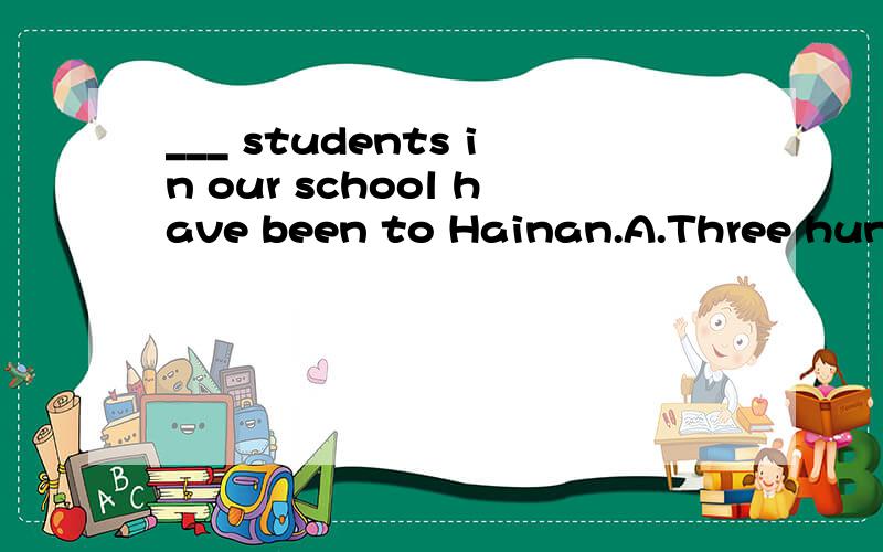 ___ students in our school have been to Hainan.A.Three hundr