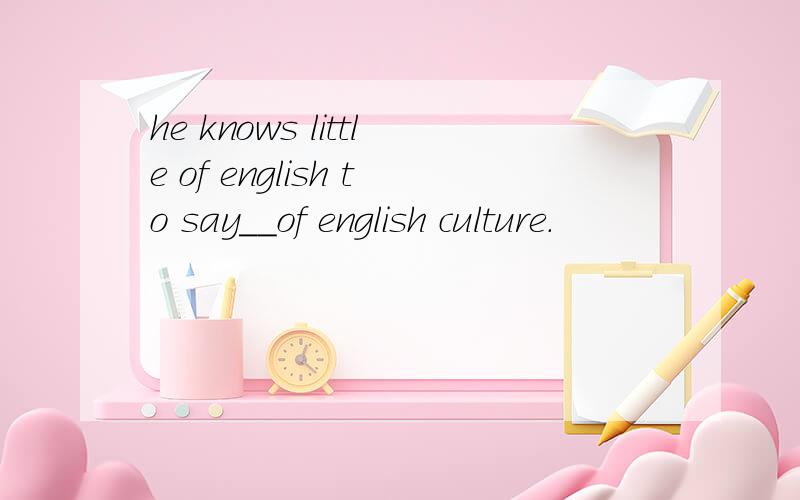 he knows little of english to say__of english culture.