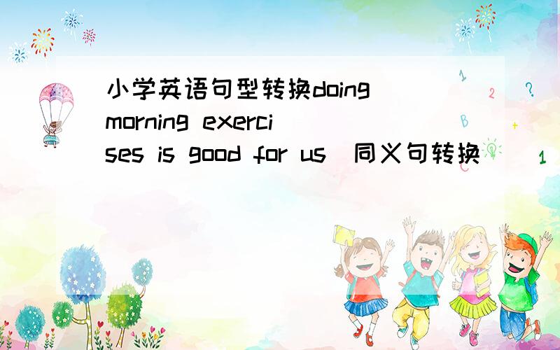 小学英语句型转换doing morning exercises is good for us(同义句转换)______d