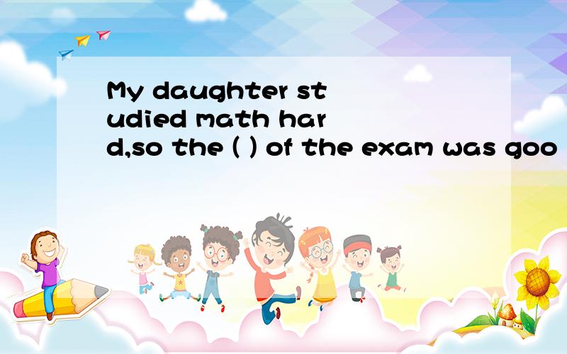 My daughter studied math hard,so the ( ) of the exam was goo