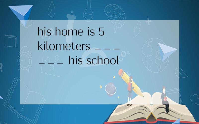 his home is 5 kilometers ______ his school