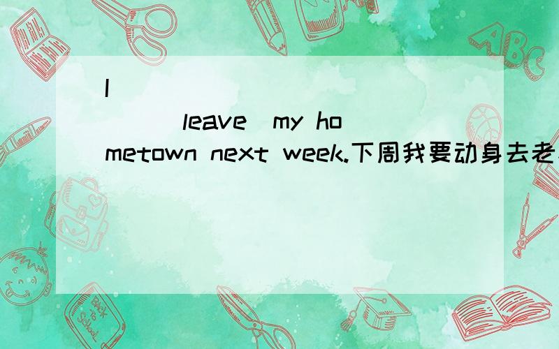 I____ _____ ____(leave)my hometown next week.下周我要动身去老家