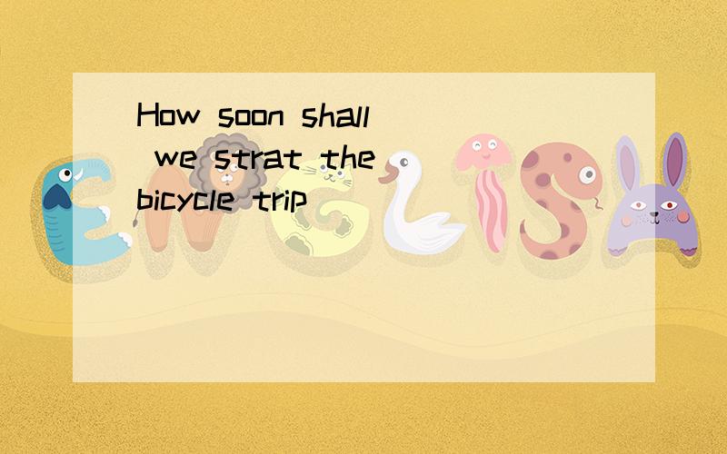 How soon shall we strat the bicycle trip ___
