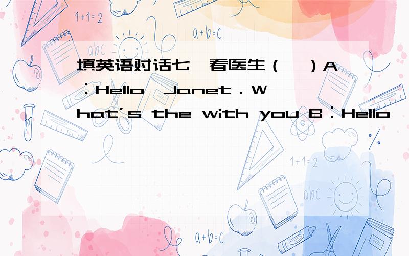 填英语对话七、看医生（一）A：Hello,Janet．What’s the with you B：Hello,docto