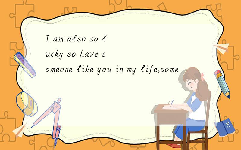 I am also so lucky so have someone like you in my life,some