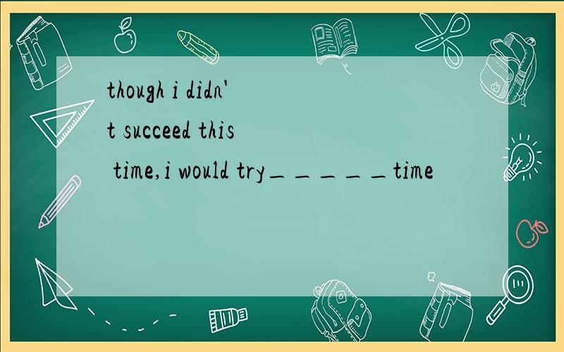 though i didn't succeed this time,i would try_____time