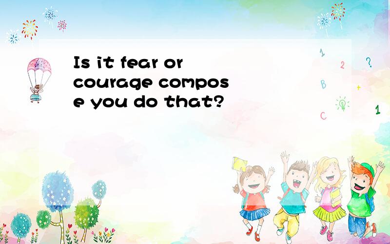 Is it fear or courage compose you do that?