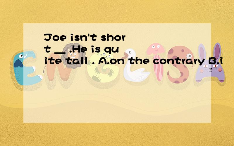 Joe isn't short __ .He is quite tall . A.on the contrary B.i