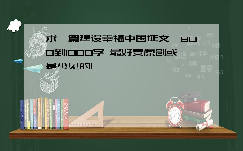 求一篇建设幸福中国征文,800到1000字 最好要原创或是少见的!