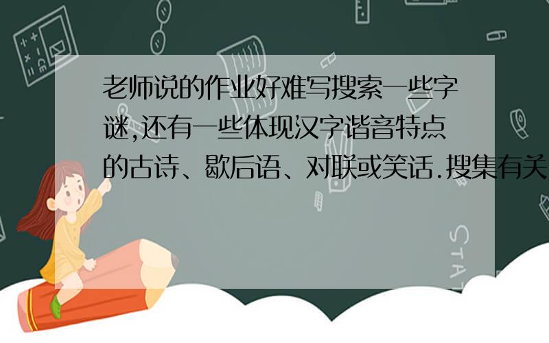 老师说的作业好难写搜索一些字谜,还有一些体现汉字谐音特点的古诗、歇后语、对联或笑话.搜集有关汉字来历的资料,了解汉字的起