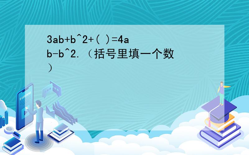 3ab+b^2+( )=4ab-b^2.（括号里填一个数）